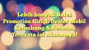 Lebih banyak Sales Promotion Girl di Dealer Mobil Ketimbang Salesman, Ternyata ini Alasannya!